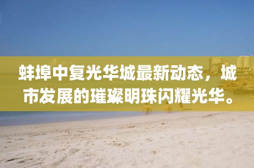 蚌埠中复光华城最新动态，城市发展的璀璨明珠闪耀光华。