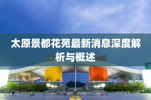 太原景都花苑最新消息深度解析与概述