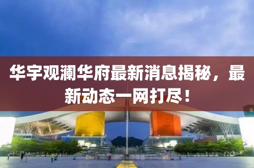 华宇观澜华府最新消息揭秘，最新动态一网打尽！