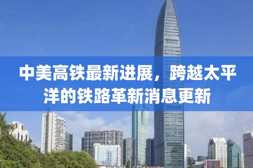 中美高铁最新进展，跨越太平洋的铁路革新消息更新