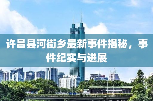 许昌县河街乡最新事件揭秘，事件纪实与进展
