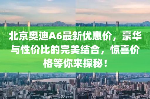 北京奥迪A6最新优惠价，豪华与性价比的完美结合，惊喜价格等你来探秘！