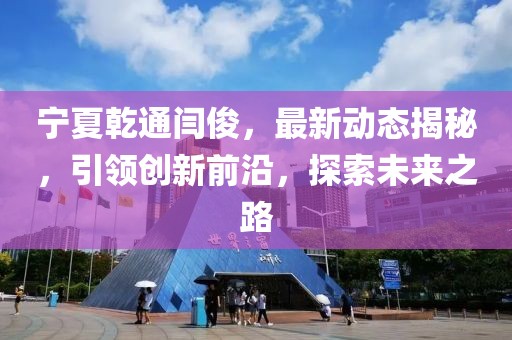 宁夏乾通闫俊，最新动态揭秘，引领创新前沿，探索未来之路