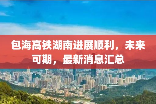 包海高铁湖南进展顺利，未来可期，最新消息汇总