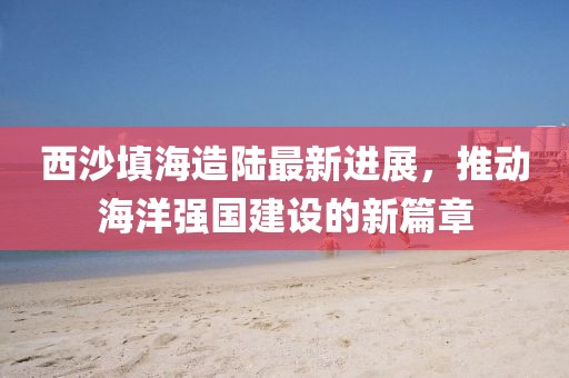 西沙填海造陆最新进展，推动海洋强国建设的新篇章