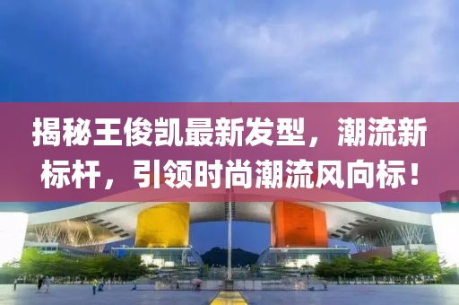 揭秘王俊凯最新发型，潮流新标杆，引领时尚潮流风向标！