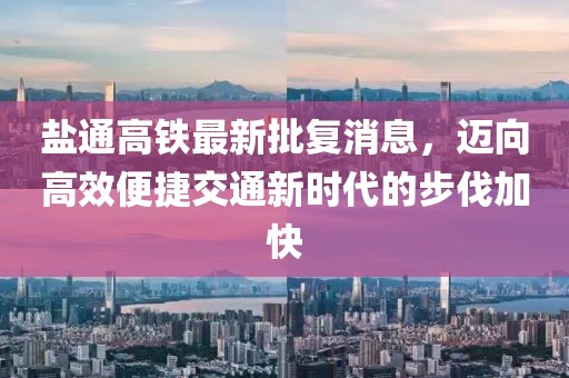 盐通高铁最新批复消息，迈向高效便捷交通新时代的步伐加快