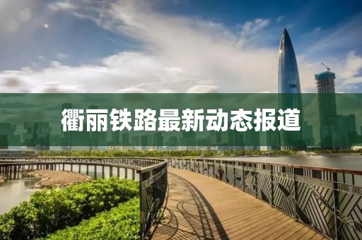 衢丽铁路最新动态报道