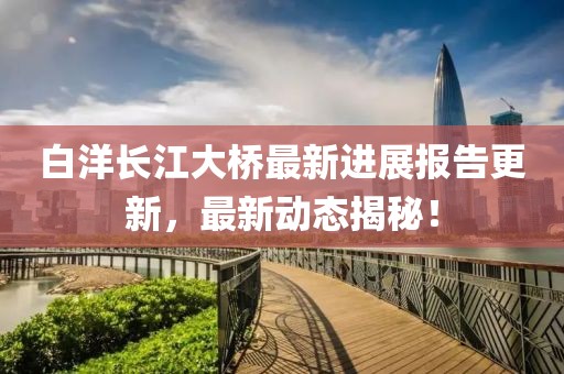 白洋长江大桥最新进展报告更新，最新动态揭秘！