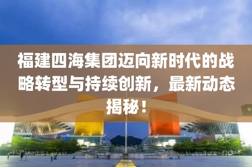 福建四海集团迈向新时代的战略转型与持续创新，最新动态揭秘！