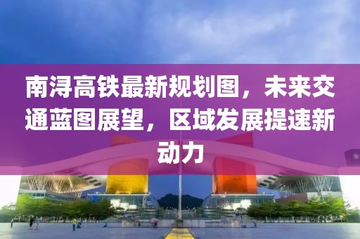 南浔高铁最新规划图，未来交通蓝图展望，区域发展提速新动力
