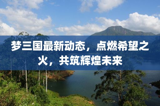 梦三国最新动态，点燃希望之火，共筑辉煌未来