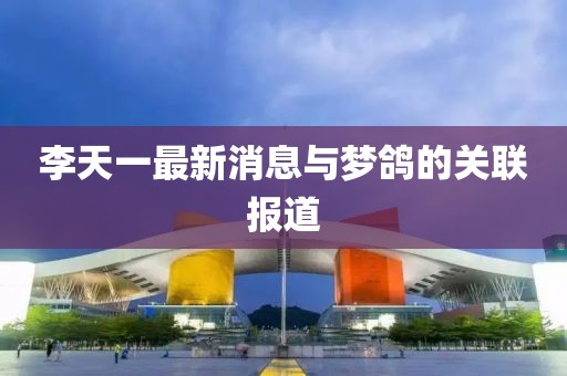李天一最新消息与梦鸽的关联报道
