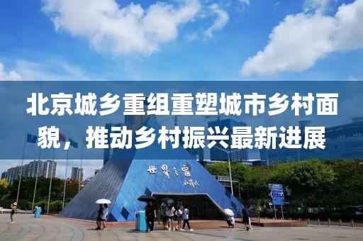 北京城乡重组重塑城市乡村面貌，推动乡村振兴最新进展