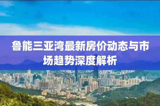 鲁能三亚湾最新房价动态与市场趋势深度解析