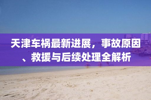 天津车祸最新进展，事故原因、救援与后续处理全解析
