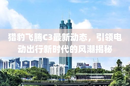 猎豹飞腾C3最新动态，引领电动出行新时代的风潮揭秘