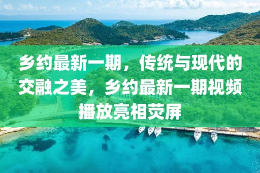 乡约最新一期，传统与现代的交融之美，乡约最新一期视频播放亮相荧屏