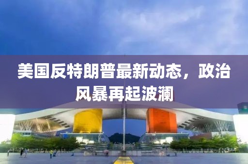 美国反特朗普最新动态，政治风暴再起波澜