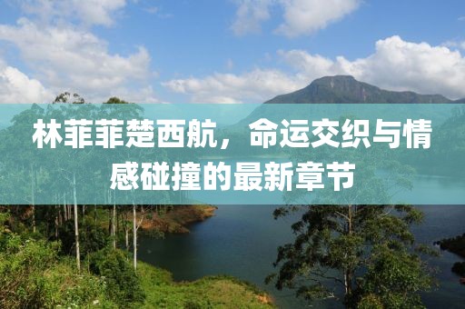 林菲菲楚西航，命运交织与情感碰撞的最新章节
