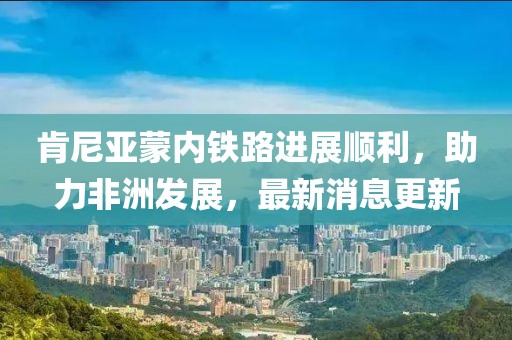 肯尼亚蒙内铁路进展顺利，助力非洲发展，最新消息更新