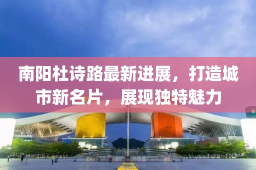 南阳杜诗路最新进展，打造城市新名片，展现独特魅力