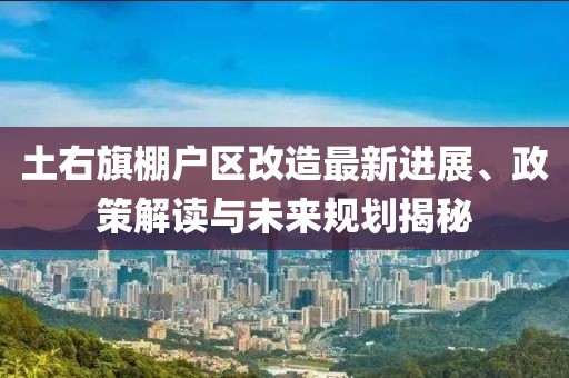 土右旗棚户区改造最新进展、政策解读与未来规划揭秘