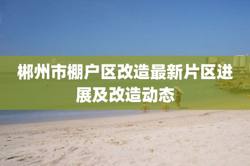 郴州市棚户区改造最新片区进展及改造动态