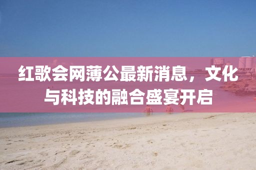 红歌会网薄公最新消息，文化与科技的融合盛宴开启