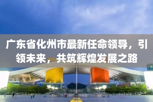 广东省化州市最新任命领导，引领未来，共筑辉煌发展之路
