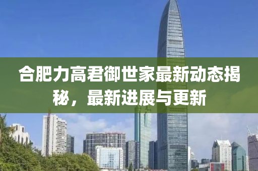 合肥力高君御世家最新动态揭秘，最新进展与更新