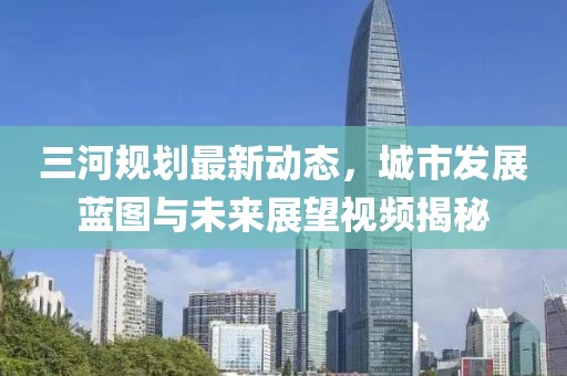 三河规划最新动态，城市发展蓝图与未来展望视频揭秘