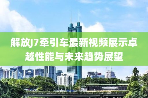 解放J7牵引车最新视频展示卓越性能与未来趋势展望