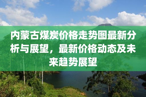 内蒙古煤炭价格走势图最新分析与展望，最新价格动态及未来趋势展望