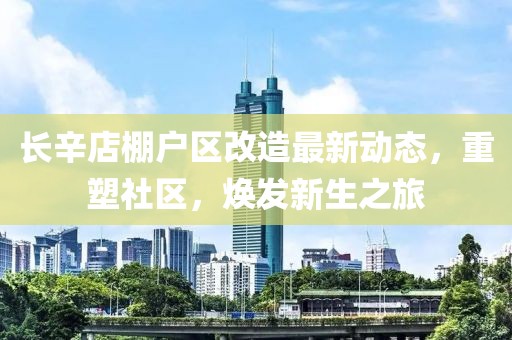 长辛店棚户区改造最新动态，重塑社区，焕发新生之旅