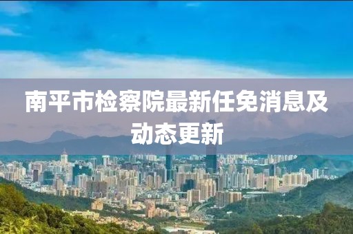 南平市检察院最新任免消息及动态更新