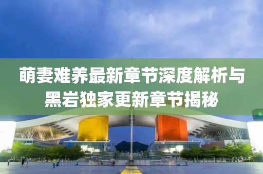 萌妻难养最新章节深度解析与黑岩独家更新章节揭秘