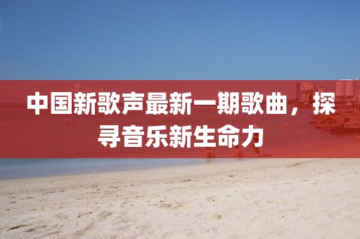 中国新歌声最新一期歌曲，探寻音乐新生命力