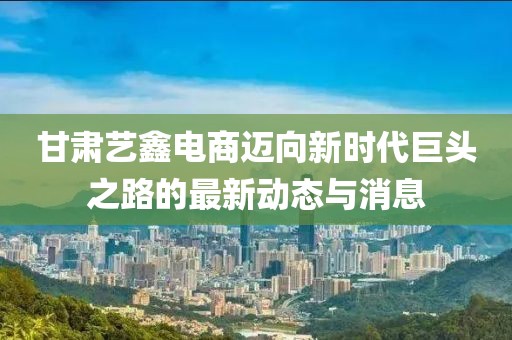 甘肃艺鑫电商迈向新时代巨头之路的最新动态与消息