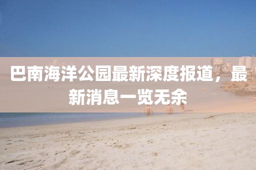 巴南海洋公园最新深度报道，最新消息一览无余
