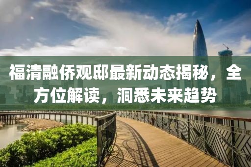 福清融侨观邸最新动态揭秘，全方位解读，洞悉未来趋势