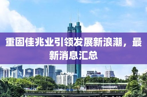 重固佳兆业引领发展新浪潮，最新消息汇总