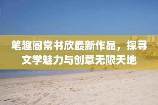 笔趣阁常书欣最新作品，探寻文学魅力与创意无限天地