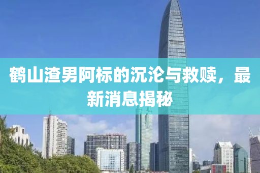 鹤山渣男阿标的沉沦与救赎，最新消息揭秘