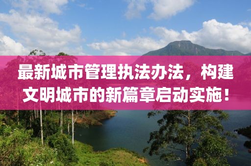最新城市管理执法办法，构建文明城市的新篇章启动实施！