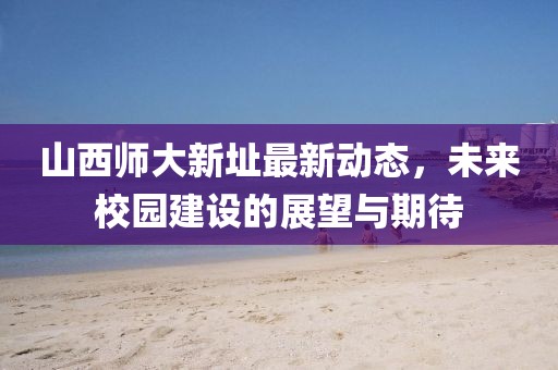 山西师大新址最新动态，未来校园建设的展望与期待