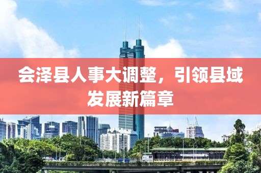 会泽县人事大调整，引领县域发展新篇章
