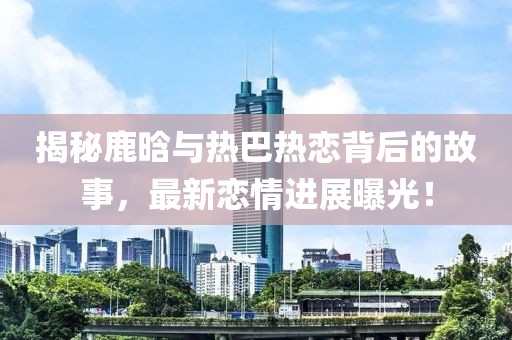 揭秘鹿晗与热巴热恋背后的故事，最新恋情进展曝光！