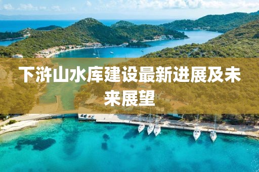 下浒山水库建设最新进展及未来展望