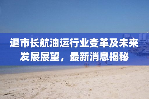 退市长航油运行业变革及未来发展展望，最新消息揭秘